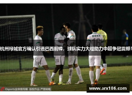 杭州绿城官方确认引进巴西前锋，球队实力大增助力中超争冠震撼！