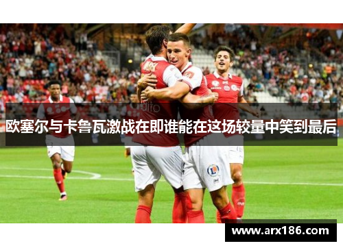 欧塞尔与卡鲁瓦激战在即谁能在这场较量中笑到最后