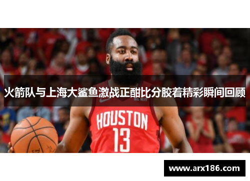 火箭队与上海大鲨鱼激战正酣比分胶着精彩瞬间回顾