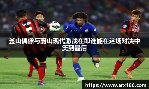 xingkong.com釜山偶像与蔚山现代激战在即谁能在这场对决中笑到最后